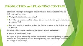 PRODUCTION and PLANNING CONTROL
Production Planning is a managerial function which is mainly concerned with the
following important issues:
 What production facilities are required?
 How these production facilities should be laid down in the space available for
production? And
 How they should be used to produce the desired products at the desired rate of
production?
Broadly speaking, production planning is concerned with two main aspects:
(i) routing or planning work tasks
(ii) layout or spatial relationship between the resources. Production planning is dynamic
in nature and always remains in fluid state as plans may have to be changed according to
the changes in circumstances.
 