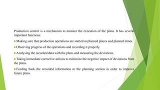 Production control is a mechanism to monitor the execution of the plans. It has several
important functions:
Making sure that production operations are started at planned places and planned times.
Observing progress of the operations and recording it properly.
Analysing the recorded data with the plans and measuring the deviations.
Taking immediate corrective actions to minimize the negative impact of deviations from
the plans.
Feeding back the recorded information to the planning section in order to improve
future plans.
 