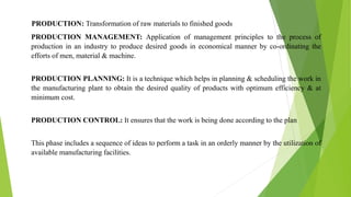 PRODUCTION: Transformation of raw materials to finished goods
PRODUCTION MANAGEMENT: Application of management principles to the process of
production in an industry to produce desired goods in economical manner by co-ordinating the
efforts of men, material & machine.
PRODUCTION PLANNING: It is a technique which helps in planning & scheduling the work in
the manufacturing plant to obtain the desired quality of products with optimum efficiency & at
minimum cost.
PRODUCTION CONTROL: It ensures that the work is being done according to the plan
This phase includes a sequence of ideas to perform a task in an orderly manner by the utilization of
available manufacturing facilities.
 