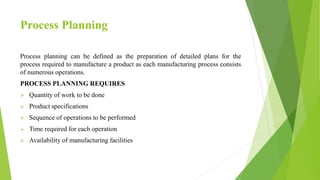 Process Planning
Process planning can be defined as the preparation of detailed plans for the
process required to manufacture a product as each manufacturing process consists
of numerous operations.
PROCESS PLANNING REQUIRES
 Quantity of work to be done
 Product specifications
 Sequence of operations to be performed
 Time required for each operation
 Availability of manufacturing facilities
 