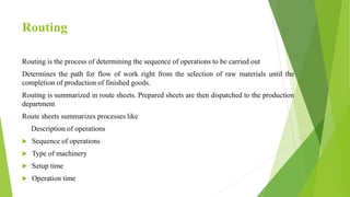 Routing
Routing is the process of determining the sequence of operations to be carried out
Determines the path for flow of work right from the selection of raw materials until the
completion of production of finished goods.
Routing is summarized in route sheets. Prepared sheets are then dispatched to the production
department
Route sheets summarizes processes like
Description of operations
 Sequence of operations
 Type of machinery
 Setup time
 Operation time
 