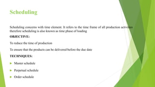 Scheduling
Scheduling concerns with time element. It refers to the time frame of all production activities
therefore scheduling is also known as time phase of loading
OBJECTIVE:
To reduce the time of production
To ensure that the products can be delivered before the due date
TECHNIQUES:
 Master schedule
 Perpetual schedule
 Order schedule
 