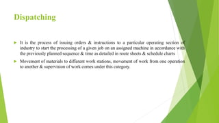 Dispatching
 It is the process of issuing orders & instructions to a particular operating section of
industry to start the processing of a given job on an assigned machine in accordance with
the previously planned sequence & time as detailed in route sheets & schedule charts
 Movement of materials to different work stations, movement of work from one operation
to another & supervision of work comes under this category.
 
