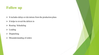 Follow up
 It includes delays or deviations from the production plans
 It helps to reveal the defects in
 Routing Scheduling
 Loading
 Dispatching
 Misunderstanding of orders
 