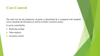 Cost Control
The total cost for the production of goods is determined & is compared with standard
cost to calculate the deviations as well as to follow corrective action.
It can be controlled by
 Reducing wastage
 Value analysis
 Inventory control
 