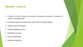 Quality control
 It helps to avoid & detects the defects in production process & isolation of
defective finished goods
 Finished products are inspected to ensure their acceptable quality
 Quality control techniques
 Statistical quality control
 Probability concept
 Poisson distribution
 Sampling inspection
 