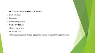3. OUT OF STOCK/SHORTAGE COST:
a) Back ordering
b) Lost sales
c) Customers goodwill
4. COST OF ITEM:
Direct cost of item
5. SET UP COST:
It include production charge- equipment change over, report preparation etc.
 