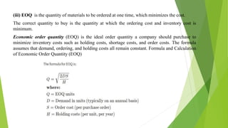 (iii) EOQ is the quantity of materials to be ordered at one time, which minimizes the cost.
The correct quantity to buy is the quantity at which the ordering cost and inventory cost is
minimum.
Economic order quantity (EOQ) is the ideal order quantity a company should purchase to
minimize inventory costs such as holding costs, shortage costs, and order costs. The formula
assumes that demand, ordering, and holding costs all remain constant. Formula and Calculation
of Economic Order Quantity (EOQ)
 