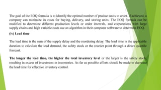 The goal of the EOQ formula is to identify the optimal number of product units to order. If achieved, a
company can minimize its costs for buying, delivery, and storing units. The EOQ formula can be
modified to determine different production levels or order intervals, and corporations with large
supply chains and high variable costs use an algorithm in their computer software to determine EOQ.
(iv) Lead time
The lead time is the sum of the supply delay and the reordering delay. The lead time is the applicable
duration to calculate the lead demand, the safety stock or the reorder point through a direct quantile
forecast.
The longer the lead time, the higher the total inventory level or the larger is the safety stock,
resulting in excess of investment in inventories. As far as possible efforts should be made to decrease
the lead time for effective inventory control.
 