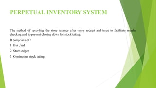 PERPETUAL INVENTORY SYSTEM
The method of recording the store balance after every receipt and issue to facilitate regular
checking and to prevent closing down for stock taking.
It comprises of :
1. Bin Card
2. Store ledger
3. Continuous stock taking
 