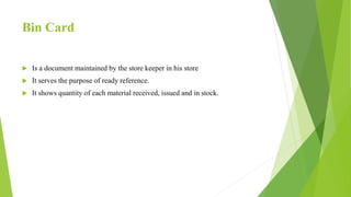 Bin Card
 Is a document maintained by the store keeper in his store
 It serves the purpose of ready reference.
 It shows quantity of each material received, issued and in stock.
 