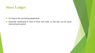 Store Ledger
 It is kept in the accounting department.
 Generally maintained in form of loose leaf cards, so that they can be easily
removed and inserted.
 