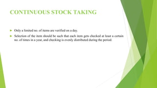 CONTINUOUS STOCK TAKING
 Only a limited no. of items are verified on a day.
 Selection of the item should be such that each item gets checked at least a certain
no. of times in a year, and checking is evenly distributed during the period.
 