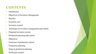 CONTENTS
• Introduction
• Objectives of Inventory Management
• Benefits
• Inventory cost
• Inventory control
• Techniques in inventory management and control
• Perpetual inventory system
• Production planning and control
• Objectives
• Functions of production control
• Production planning
• Steps in production planning
• Production control
 