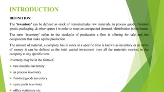 INTRODUCTION
DEFINITION:
The 'inventory' can be defined as stock of items(includes raw materials, in process goods, finished
goods, packaging, & other spares ) in order to meet an unexpected demand / distribution in the future.
The term ‘inventory’ refers to the stockpile of production a firm is offering for sale and the
components that make up the production.
The amount of material, a company has in stock at a specific time is known as inventory or in terms
of money it can be defined as the total capital investment over all the materials stocked in the
company at any specific time.
Inventory may be in the form of,
 raw material inventory
 in process inventory
 finished goods inventory
 spare parts inventory
 office stationary etc.
 