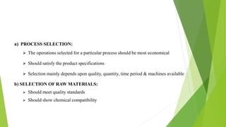 a) PROCESS SELECTION:
 The operations selected for a particular process should be most economical
 Should satisfy the product specifications
 Selection mainly depends upon quality, quantity, time period & machines available
b) SELECTION OF RAW MATERIALS:
 Should meet quality standards
 Should show chemical compatibility
 
