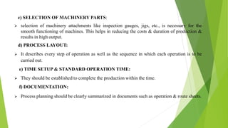c) SELECTION OF MACHINERY PARTS:
 selection of machinery attachments like inspection gauges, jigs, etc., is necessary for the
smooth functioning of machines. This helps in reducing the costs & duration of production &
results in high output.
d) PROCESS LAYOUT:
 It describes every step of operation as well as the sequence in which each operation is to be
carried out.
e) TIME SETUP & STANDARD OPERATION TIME:
 They should be established to complete the production within the time.
f) DOCUMENTATION:
 Process planning should be clearly summarized in documents such as operation & route sheets.
 