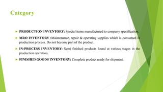 Category
 PRODUCTION INVENTORY: Special items manufactured to company specification.
 MRO INVENTORY :Maintenance, repair & operating supplies which is consumed in
production process. Do not become part of the product.
 IN-PROCESS INVENTORY: Semi finished products found at various stages in the
production operation.
 FINISHED GOODS INVENTORY: Complete product ready for shipment.
 