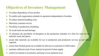 Objectives of Inventory Management
 To reduce dependence of one another
 To enable each organisation schedule its operation independently of another.
 To reduce material handling costs.
 Maximize customer service
 Flexibility in production scheduling.
 To avoid stock out and shortage.
 To minimize the possibility of disruption in the production schedule of a firm for want of raw
material, stock and spares.
 ensure that materials are available for use in production and production services as and when
required.
 ensure that finished goods are available for delivery to customers to fulfil orders
 maintain sufficient stock of raw material in period of short supply
 control investment in inventories and keep it at an optimum level.
 