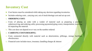 Inventory Cost
 Cost factors must be considered while taking any decision regarding inventories.
 Includes ordering costs , carrying cost, out of stock/shortage cost and set up cost.
1. ORDERING COST:
a) Costs of placing an order with a vendor of material such as preparing a purchase
order(receiving and ordering calls), processing payments(typing costs), transportation, receiving
& inspecting the material.
b) This cost does not depend on or vary on the number ordered.
2. CARRYING COSTS/HOLDING:
a) Costs connected directly with material such as deterioration, pilferage, storage facilities,
obsolescence.
b) Financial costs includes taxes, insurance ,handling charges & interest
 