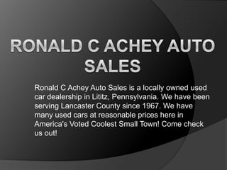 Ronald C Achey Auto Sales is a locally owned used
car dealership in Lititz, Pennsylvania. We have been
serving Lancaster County since 1967. We have
many used cars at reasonable prices here in
America's Voted Coolest Small Town! Come check
us out!

 