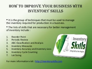 How to improve your business with
inventory skills
• It is the group of techniques that must be used to manage
the inventory required for production in a business.
• The lists of skills that are necessary for better management
of inventory include :
1. Reorder Point
2. Periodic Review
3. ABC Classification and Analysis
4. Inventory Measures
5. Inventory Accuracy and Inventory Loss
6. Inventory Cycle Counting
7. Lot Sizing
For more information visit : http://inventoryskills.com
 