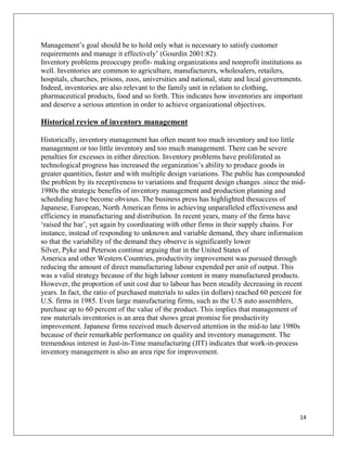 Management‟s goal should be to hold only what is necessary to satisfy customer
requirements and manage it effectively‟ (Gourdin 2001:82).
Inventory problems preoccupy profit- making organizations and nonprofit institutions as
well. Inventories are common to agriculture, manufacturers, wholesalers, retailers,
hospitals, churches, prisons, zoos, universities and national, state and local governments.
Indeed, inventories are also relevant to the family unit in relation to clothing,
pharmaceutical products, food and so forth. This indicates how inventories are important
and deserve a serious attention in order to achieve organizational objectives.

Historical review of inventory management

Historically, inventory management has often meant too much inventory and too little
management or too little inventory and too much management. There can be severe
penalties for excesses in either direction. Inventory problems have proliferated as
technological progress has increased the organization‟s ability to produce goods in
greater quantities, faster and with multiple design variations. The public has compounded
the problem by its receptiveness to variations and frequent design changes .since the mid-
1980s the strategic benefits of inventory management and production planning and
scheduling have become obvious. The business press has highlighted thesuccess of
Japanese, European, North American firms in achieving unparalleled effectiveness and
efficiency in manufacturing and distribution. In recent years, many of the firms have
„raised the bar‟, yet again by coordinating with other firms in their supply chains. For
instance, instead of responding to unknown and variable demand, they share information
so that the variability of the demand they observe is significantly lower
Silver, Pyke and Peterson continue arguing that in the United States of
America and other Western Countries, productivity improvement was pursued through
reducing the amount of direct manufacturing labour expended per unit of output. This
was a valid strategy because of the high labour content in many manufactured products.
However, the proportion of unit cost due to labour has been steadily decreasing in recent
years. In fact, the ratio of purchased materials to sales (in dollars) reached 60 percent for
U.S. firms in 1985. Even large manufacturing firms, such as the U.S auto assemblers,
purchase up to 60 percent of the value of the product. This implies that management of
raw materials inventories is an area that shows great promise for productivity
improvement. Japanese firms received much deserved attention in the mid-to late 1980s
because of their remarkable performance on quality and inventory management. The
tremendous interest in Just-in-Time manufacturing (JIT) indicates that work-in-process
inventory management is also an area ripe for improvement.




                                                                                           14
 