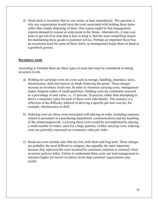 f) Dead stock is inventory that no one wants, at least immediately. The question is
      why any organization would incur the costs associated with holding these items
      rather than simply disposing of them. One reason might be that management
      expects demand to resume at some point in the future. Alternatively, it may cost
      more to get rid of an item that it does to keep it. But the most compelling reason
      for maintaining these goods is customer service. Perhaps an important buyer has
      an occasional need for some of these items, so management keeps them on hand as
      a goodwill gesture.


Inventory costs

According to Gourdin there are three types of costs that must be considered in setting
inventory levels.

   a) Holding (or carrying) costs are costs such as storage, handling, insurance, taxes,
      obsolescence, theft and interest on funds financing the goods. These charges
      increase as inventory levels rise. In order to minimize carrying costs, management
      makes frequent orders of small quantities. Holding costs are commonly assessed
      as a percentage of unit value, i.e. 15 percent, 20 percent, rather than attempting to
      derive a monetary value for each of these costs individually. This practice is a
      reflection of the difficulty inherent in deriving a specific per-unit cost for, for
      example, obsolescence or theft.

   b) Ordering costs are those costs associated with placing an order, including expenses
      related to personnel in a purchasing department, communications and the handling
      of the related paperwork. Lowering these costs would be accomplished by placing
      a small number of orders, each for a large quantity. Unlike carrying costs, ordering
      costs are generally expressed as a monetary value per order.


   c) Stock-out costs include sales that are lost, both short and long term. These charges
      are probably the most difficult to compute, but arguably the most important
      because they represent the costs incurred by customers (internal or external) when
      inventory policies falter. Failure to understand these costs can lead management to
      maintain higher (or lower) inventory levels than customer requirements may
      justify.




                                                                                         16
 