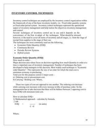 INVENTORY CONTROL TECHNIQUES


Inventory control techniques are employed by the inventory control organization within
the framework of one of the basic inventory models, viz. Fixed order quantity systems
or fixed order period system. Inventory control techniques represent the operational
aspect of inventory management and help realize the objectives inventory management
and control.
Several techniques of inventory control are in use and it depends on the
convenience of the firm to adopt of the techniques. What should be stressed,
however, is the need to cover all items of inventory and all stages, i.e. from the stage of
receipt from supplies to the stage of their use.
The techniques are most commonly used are the following,
      Economic Order Quantity (EOQ)
      Continuous Review
      Periodic Review Systems
      Hybrid system

Economic Order Quantity (EOQ)
How much to order –
Major decision area where focus on decision regarding how much Quantity to order at a
time is important case of inventory management. Number of techniques has been
developed to help managers in this decision. Most widely used technique is “Economic
order Quantity”. This represents the size of an order for which the total cost is
minimum economy in purchasing.
Total cost for this purpose consist 2 major costs –
a) Ordering cost or procurement cost.
b) Carrying / Holding cost. Where,

   These two types of cost are opposed to one another. The ordering cost decrease
while carrying cost increases with every increase in Qty of purchase order. So the
management has to take decision that there will be balance between 2 opposing cost to
have EOQ with minimum total cost.

How to calculate EOQ:-
1) Mathematical approach – calculate by formula.
 2 AB
  EOQ     =       --------   (in units)
                   C ×S


Where,

                                                                                         18
 