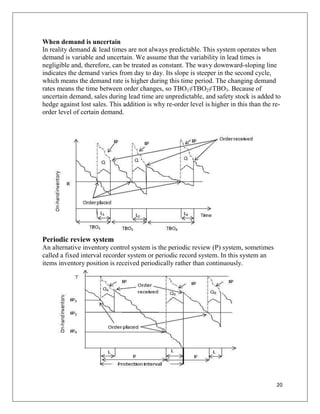 When demand is uncertain
In reality demand & lead times are not always predictable. This system operates when
demand is variable and uncertain. We assume that the variability in lead times is
negligible and, therefore, can be treated as constant. The wavy downward-sloping line
indicates the demand varies from day to day. Its slope is steeper in the second cycle,
which means the demand rate is higher during this time period. The changing demand
rates means the time between order changes, so TBO1≠TBO2≠TBO3. Because of
uncertain demand, sales during lead time are unpredictable, and safety stock is added to
hedge against lost sales. This addition is why re-order level is higher in this than the re-
order level of certain demand.




Periodic review system
An alternative inventory control system is the periodic review (P) system, sometimes
called a fixed interval recorder system or periodic record system. In this system an
items inventory position is received periodically rather than continuously.




                                                                                          20
 