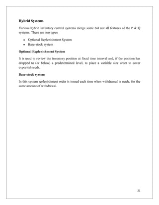 Hybrid Systems
Various hybrid inventory control systems merge some but not all features of the P & Q
systems. There are two types

       Optional Replenishment System
       Base-stock system

Optional Replenishment System

It is used to review the inventory position at fixed time interval and, if the position has
dropped to (or below) a predetermined level, to place a variable size order to cover
expected needs.

Base-stock system

In this system replenishment order is issued each time when withdrawal is made, for the
same amount of withdrawal.




                                                                                        21
 