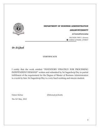 DEPARTMENT OF BUSINESS ADMINISTRATION

                                                              ASSAMUNIVERSITY

                                                                (A CentralUniversity)

                                                             SILCHAR-788011 (Assam)
                                              : 03842-270200, 270847



Dr .D.Ghosh


                                 CERTIFICATE




I certify that the work entitled “INVENTORY STRATEGY FOR PROCESSING
INDEPENDENT DEMAND” written and submitted by Sri Sagardwip Dey in partial
fulfillment of the requirement for the Degree of Master of Business Administration
is a work by him. Sri Sagardwip Dey is a very hard working and sincere student.




Dated, Silchar                       (DebomalyaGhosh)

The 16th May, 2012




                                                                                   4
 