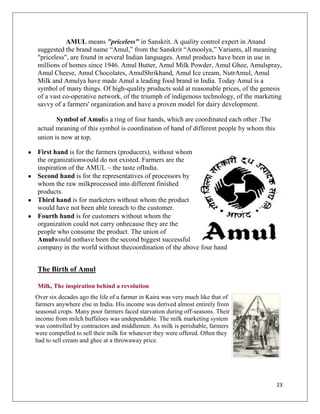 AMUL means "priceless" in Sanskrit. A quality control expert in Anand
suggested the brand name “Amul,” from the Sanskrit “Amoolya,” Variants, all meaning
"priceless", are found in several Indian languages. Amul products have been in use in
millions of homes since 1946. Amul Butter, Amul Milk Powder, Amul Ghee, Amulspray,
Amul Cheese, Amul Chocolates, AmulShrikhand, Amul Ice cream, NutrAmul, Amul
Milk and Amulya have made Amul a leading food brand in India. Today Amul is a
symbol of many things. Of high-quality products sold at reasonable prices, of the genesis
of a vast co-operative network, of the triumph of indigenous technology, of the marketing
savvy of a farmers' organization and have a proven model for dairy development.

       Symbol of Amulis a ring of four hands, which are coordinated each other .The
actual meaning of this symbol is coordination of hand of different people by whom this
union is now at top.

First hand is for the farmers (producers), without whom
the organizationwould do not existed. Farmers are the
inspiration of the AMUL – the taste ofIndia.
Second hand is for the representatives of processors by
whom the raw milkprocessed into different finished
products.
Third hand is for marketers without whom the product
would have not been able toreach to the customer.
Fourth hand is for customers without whom the
organization could not carry onbecause they are the
people who consume the product. The union of
Amulwould nothave been the second biggest successful
company in the world without thecoordination of the above four hand


The Birth of Amul

Milk, The inspiration behind a revolution
Over six decades ago the life of a farmer in Kaira was very much like that of
farmers anywhere else in India. His income was derived almost entirely from
seasonal crops. Many poor farmers faced starvation during off-seasons. Their
income from milch buffaloes was undependable. The milk marketing system
was controlled by contractors and middlemen. As milk is perishable, farmers
were compelled to sell their milk for whatever they were offered. Often they
had to sell cream and ghee at a throwaway price.




                                                                                         23
 
