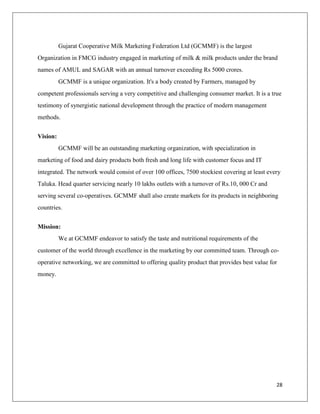 Gujarat Cooperative Milk Marketing Federation Ltd (GCMMF) is the largest
Organization in FMCG industry engaged in marketing of milk & milk products under the brand
names of AMUL and SAGAR with an annual turnover exceeding Rs 5000 crores.
          GCMMF is a unique organization. It's a body created by Farmers, managed by
competent professionals serving a very competitive and challenging consumer market. It is a true
testimony of synergistic national development through the practice of modern management
methods.


Vision:
          GCMMF will be an outstanding marketing organization, with specialization in
marketing of food and dairy products both fresh and long life with customer focus and IT
integrated. The network would consist of over 100 offices, 7500 stockiest covering at least every
Taluka. Head quarter servicing nearly 10 lakhs outlets with a turnover of Rs.10, 000 Cr and
serving several co-operatives. GCMMF shall also create markets for its products in neighboring
countries.


Mission:
          We at GCMMF endeavor to satisfy the taste and nutritional requirements of the
customer of the world through excellence in the marketing by our committed team. Through co-
operative networking, we are committed to offering quality product that provides best value for
money.




                                                                                               28
 