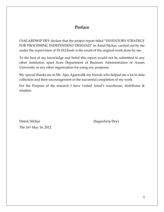 Preface


I SAGARDWIP DEY declare that the project report titled “INVENTORY STRATEGY
FOR PROCESSING INDEPENDENT DEMAND” in Amul Silchar, carried out by me
under the supervision of Dr.D.Ghosh is the result of the original work done by me.

To the best of my knowledge and belief this report would not be submitted to any
other institution apart from Department of Business Administration of Assam
University or any other organization for using any purposes.

My special thanks are to Mr. Ajay Agarwal& my friends who helped me a lot in data
collection and their encouragement in the successful completion of my work.
For the Purpose of the research I have visited Amul’s warehouse, distributor &
retailers




Dated, Silchar                                  (Sagardwip Dey)
The 16th May 16, 2012




                                                                                 5
 