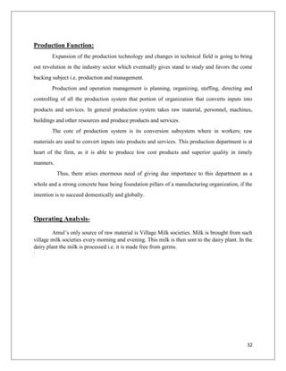 Production Function:
        Expansion of the production technology and changes in technical field is going to bring
out revolution in the industry sector which eventually gives stand to study and favors the come
backing subject i.e. production and management.
        Production and operation management is planning, organizing, staffing, directing and
controlling of all the production system that portion of organization that converts inputs into
products and services. In general production system takes raw material, personnel, machines,
buildings and other resources and produce products and services.
        The core of production system is its conversion subsystem where in workers; raw
materials are used to convert inputs into products and services. This production department is at
heart of the firm, as it is able to produce low cost products and superior quality in timely
manners.
           Thus, there arises enormous need of giving due importance to this department as a
whole and a strong concrete base being foundation pillars of a manufacturing organization, if the
intention is to succeed domestically and globally.



Operating Analysis-

        Amul‟s only source of raw material is Village Milk societies. Milk is brought from such
village milk societies every morning and evening. This milk is then sent to the dairy plant. In the
dairy plant the milk is processed i.e. it is made free from germs.
·




                                                                                                32
 