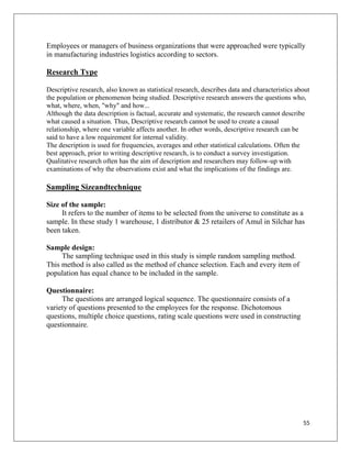 Employees or managers of business organizations that were approached were typically
in manufacturing industries logistics according to sectors.

Research Type

Descriptive research, also known as statistical research, describes data and characteristics about
the population or phenomenon being studied. Descriptive research answers the questions who,
what, where, when, "why" and how...
Although the data description is factual, accurate and systematic, the research cannot describe
what caused a situation. Thus, Descriptive research cannot be used to create a causal
relationship, where one variable affects another. In other words, descriptive research can be
said to have a low requirement for internal validity.
The description is used for frequencies, averages and other statistical calculations. Often the
best approach, prior to writing descriptive research, is to conduct a survey investigation.
Qualitative research often has the aim of description and researchers may follow-up with
examinations of why the observations exist and what the implications of the findings are.

Sampling Sizeandtechnique

Size of the sample:
     It refers to the number of items to be selected from the universe to constitute as a
sample. In these study 1 warehouse, 1 distributor & 25 retailers of Amul in Silchar has
been taken.

Sample design:
     The sampling technique used in this study is simple random sampling method.
This method is also called as the method of chance selection. Each and every item of
population has equal chance to be included in the sample.

Questionnaire:
     The questions are arranged logical sequence. The questionnaire consists of a
variety of questions presented to the employees for the response. Dichotomous
questions, multiple choice questions, rating scale questions were used in constructing
questionnaire.




                                                                                               55
 