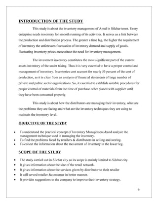 INTRODUCTION OF THE STUDY
          This study is about the inventory management of Amul in Silchar town. Every
enterprise needs inventory for smooth running of its activities. It serves as a link between
the production and distribution process. The greater a time lag, the higher the requirement
of inventory the unforeseen fluctuation of inventory demand and supply of goods,
fluctuating inventory prices, necessitate the need for inventory management.

          The investment inventory constitutes the most significant part of the current
assets inventory of the under taking. Thus it is very essential to have a proper control and
management of inventory. Inventories cost account for nearly 55 percent of the cost of
production, as it is clear from an analysis of financial statements of large number of
private and public sector organizations. So, it essential to establish suitable procedures for
proper control of materials from the time of purchase order placed with supplier until
they have been consumed properly.

          This study is about how the distributors are managing their inventory, what are
the problems they are facing and what are the inventory techniques they are using to
maintain the inventory level.

OBJECTIVE OF THE STYDY

To understand the practical concept of Inventory Management &and analyze the
management technique used in managing the inventory.
To find the problems faced by retailers & distributors in selling and storing.
To collect the information about the movement of Inventory in the lower leg.

SCOPE OF THE STUDY
The study carried out in Silchar city so its scope is mainly limited to Silchar city.
It gives information about the size of the retail network.
It gives information about the services given by distributor to their retailer
It will served retailer &consumer in better manner.
It provides suggestions to the company to improve their inventory strategy.

                                                                                            9
 