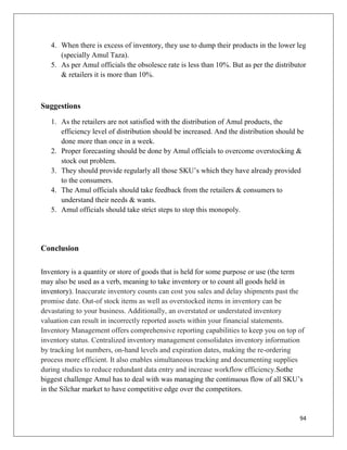 4. When there is excess of inventory, they use to dump their products in the lower leg
      (specially Amul Taza).
   5. As per Amul officials the obsolesce rate is less than 10%. But as per the distributor
      & retailers it is more than 10%.



Suggestions
   1. As the retailers are not satisfied with the distribution of Amul products, the
      efficiency level of distribution should be increased. And the distribution should be
      done more than once in a week.
   2. Proper forecasting should be done by Amul officials to overcome overstocking &
      stock out problem.
   3. They should provide regularly all those SKU‟s which they have already provided
      to the consumers.
   4. The Amul officials should take feedback from the retailers & consumers to
      understand their needs & wants.
   5. Amul officials should take strict steps to stop this monopoly.




Conclusion

Inventory is a quantity or store of goods that is held for some purpose or use (the term
may also be used as a verb, meaning to take inventory or to count all goods held in
inventory). Inaccurate inventory counts can cost you sales and delay shipments past the
promise date. Out-of stock items as well as overstocked items in inventory can be
devastating to your business. Additionally, an overstated or understated inventory
valuation can result in incorrectly reported assets within your financial statements.
Inventory Management offers comprehensive reporting capabilities to keep you on top of
inventory status. Centralized inventory management consolidates inventory information
by tracking lot numbers, on-hand levels and expiration dates, making the re-ordering
process more efficient. It also enables simultaneous tracking and documenting supplies
during studies to reduce redundant data entry and increase workflow efficiency.Sothe
biggest challenge Amul has to deal with was managing the continuous flow of all SKU‟s
in the Silchar market to have competitive edge over the competitors.


                                                                                        94
 