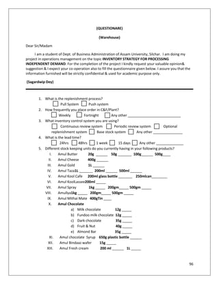 (QUESTIONARE)

                                              (Warehouse)

Dear Sir/Madam

     I am a student of Dept. of Business Administration of Assam University, Silchar. I am doing my
project in operations management on the topic INVENTORY STRATEGY FOR PROCESSING
INDEPENDENT DEMAND. For the completion of the project I kindly request your valuable opinion&
suggestion & I expect your co-operation also to fill the questionnaire given below. I assure you that the
information furnished will be strictly confidential & used for academic purpose only.

(Sagardwip Dey)



        1. What is the replenishment process?
                      Pull System      Push system
        2. How frequently you place order in C&F/Plant?
                     Weekly         Fortnight        Any other ___________________________
        3. What inventory control system you are using?
                      Continuous review system         Periodic review system         Optional
                 replenishment system       Base stock system        Any other _______________
        4. What is the lead time?
                      24hrs      48hrs      1 week       15 days       Any other ______________
        5. Different stock keeping units do you currently having in your following products?
               I.    Amul Butter       20g ______ 50g _______ 100g______ 500g____
              II.    Amul Cheese       400g ______
             III.    Amul Gold         1L ______
            IV.      Amul Taza1L _______ 200ml ______ 500ml ______
              V.     Amul Kool Cafe 200ml glass bottle _______ 250mlcan________
            VI.      Amul KoolLassee200ml _____
            VII.     Amul Spray        1kg _____ 200gm_____ 500gm _____
           VIII.     Amullya1kg _____ 200gm_____ 500gm _____
             IX.     Amul Mithai Mate 400gTin ____
              X.     Amul Chocolate
                             a) Milk chocolate         12g _____
                             b) Fundoo milk chocolate 12g _____
                             c) Dark chocolate          35g _____
                             d) Fruit & Nut             40g _____
                             e) Almond Bar             35g _____
               XI.    Amul chocolate Syrup 650g plastic bottle ______
              XII.    Amul Bindaaz wafer      15g _____
            XIII.     Amul Fresh cream        200 ml ______ 1L _____


                                                                                                        96
 