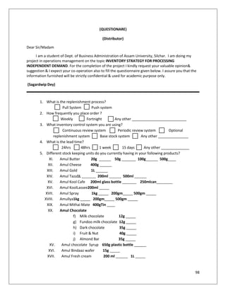 (QUESTIONARE)

                                              (Distributor)

Dear Sir/Madam

     I am a student of Dept. of Business Administration of Assam University, Silchar. I am doing my
project in operations management on the topic INVENTORY STRATEGY FOR PROCESSING
INDEPENDENT DEMAND. For the completion of the project I kindly request your valuable opinion&
suggestion & I expect your co-operation also to fill the questionnaire given below. I assure you that the
information furnished will be strictly confidential & used for academic purpose only.

(Sagardwip Dey)



        1. What is the replenishment process?
                      Pull System      Push system
        2. How frequently you place order ?
                     Weekly         Fortnight        Any other ___________________________
        3. What inventory control system you are using?
                      Continuous review system         Periodic review system         Optional
                 replenishment system       Base stock system        Any other _______________
        4. What is the lead time?
                      24hrs      48hrs      1 week       15 days       Any other ______________
        5. Different stock keeping units do you currently having in your following products?
             XI.     Amul Butter       20g ______ 50g _______ 100g______ 500g____
             XII.    Amul Cheese       400g ______
            XIII.    Amul Gold         1L ______
           XIV.      Amul Taza1L _______ 200ml ______ 500ml ______
            XV.      Amul Kool Cafe 200ml glass bottle _______ 250mlcan________
           XVI.      Amul KoolLassee200ml _____
           XVII.     Amul Spray        1kg _____ 200gm_____ 500gm _____
          XVIII.     Amullya1kg _____ 200gm_____ 500gm _____
            XIX.     Amul Mithai Mate 400gTin ____
            XX.      Amul Chocolate
                             f) Milk chocolate         12g _____
                             g) Fundoo milk chocolate 12g _____
                             h) Dark chocolate          35g _____
                             i) Fruit & Nut             40g _____
                             j) Almond Bar             35g _____
              XV.     Amul chocolate Syrup 650g plastic bottle ______
             XVI.     Amul Bindaaz wafer      15g _____
            XVII.     Amul Fresh cream        200 ml ______ 1L _____


                                                                                                        98
 
