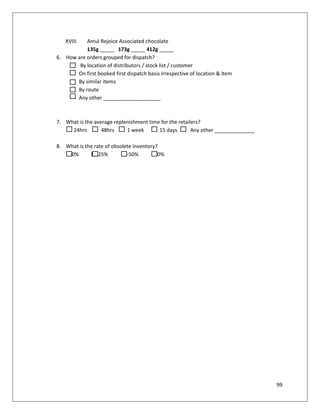 XVIII.  Amul Rejoice Associated chocolate
           135g _____ 173g _____ 412g _____
6. How are orders grouped for dispatch?
        By location of distributors / stock list / customer
       On first booked first dispatch basis irrespective of location & item
       By similar items
       By route
       Any other ____________________



7. What is the average replenishment time for the retailers?
     24hrs        48hrs     1 week       15 days        Any other ______________

8. What is the rate of obsolete inventory?
   <10%      10-25%        25-50%       >50%




                                                                                   99
 