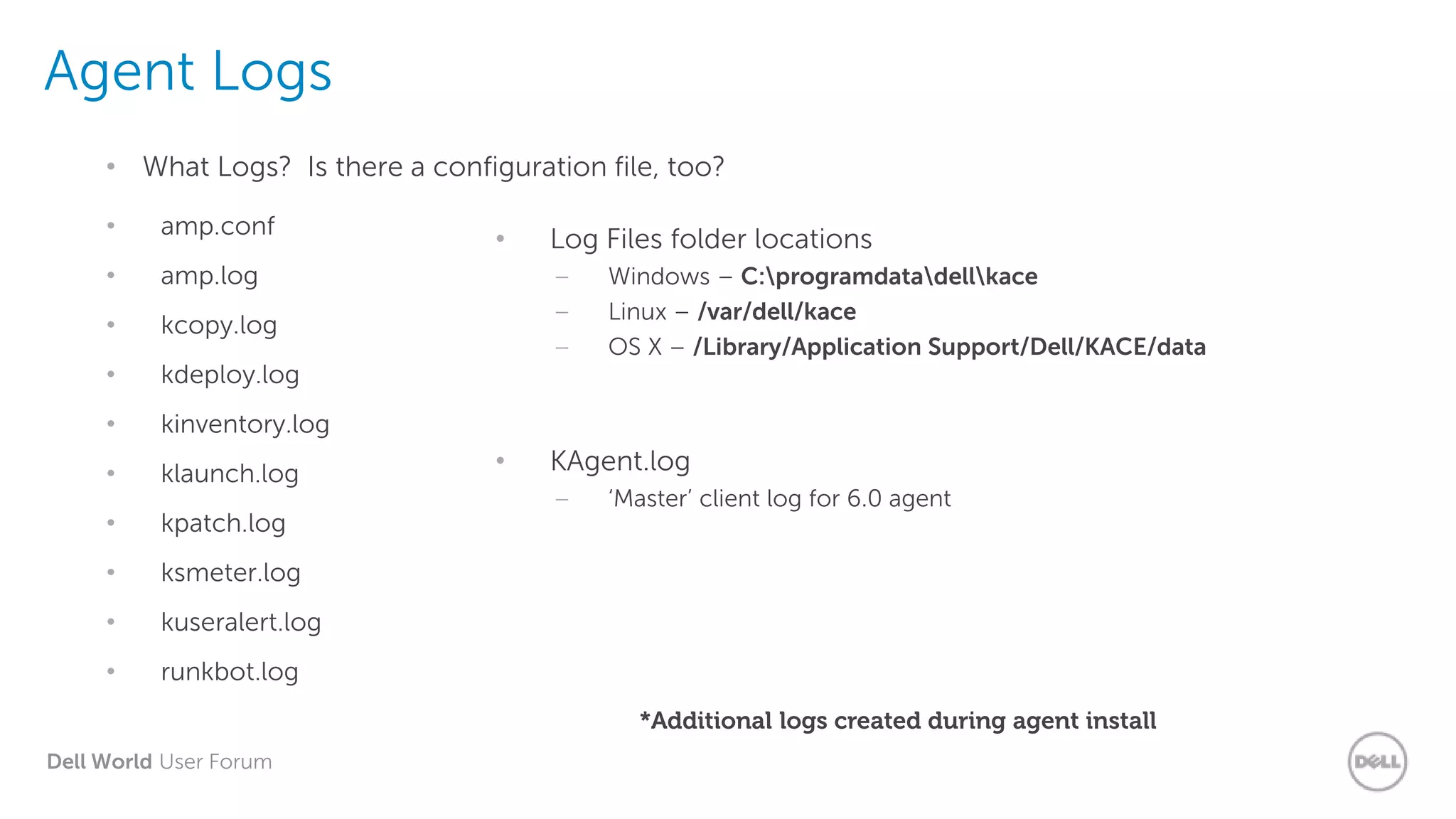 Dell World User Forum
Agent Logs
• What Logs? Is there a configuration file, too?
• amp.conf
• amp.log
• kcopy.log
• kdeploy.log
• kinventory.log
• klaunch.log
• kpatch.log
• ksmeter.log
• kuseralert.log
• runkbot.log
• Log Files folder locations
– Windows – C:programdatadellkace
– Linux – /var/dell/kace
– OS X – /Library/Application Support/Dell/KACE/data
• KAgent.log
– ‘Master’ client log for 6.0 agent
*Additional logs created during agent install
 