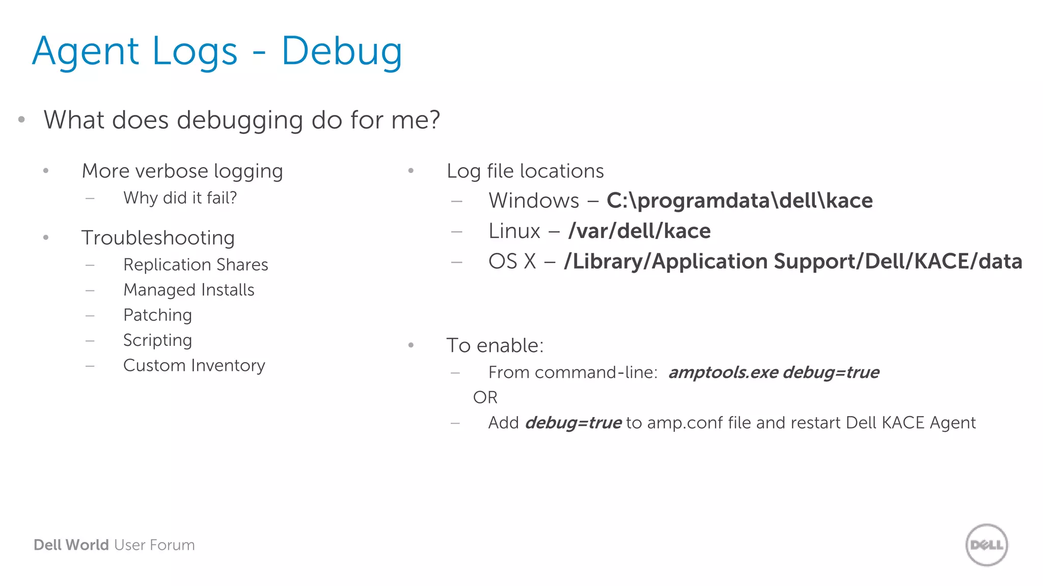 Dell World User Forum
Agent Logs - Debug
• What does debugging do for me?
• More verbose logging
– Why did it fail?
• Troubleshooting
– Replication Shares
– Managed Installs
– Patching
– Scripting
– Custom Inventory
• Log file locations
– Windows – C:programdatadellkace
– Linux – /var/dell/kace
– OS X – /Library/Application Support/Dell/KACE/data
• To enable:
– From command-line: amptools.exe debug=true
OR
– Add debug=true to amp.conf file and restart Dell KACE Agent
 