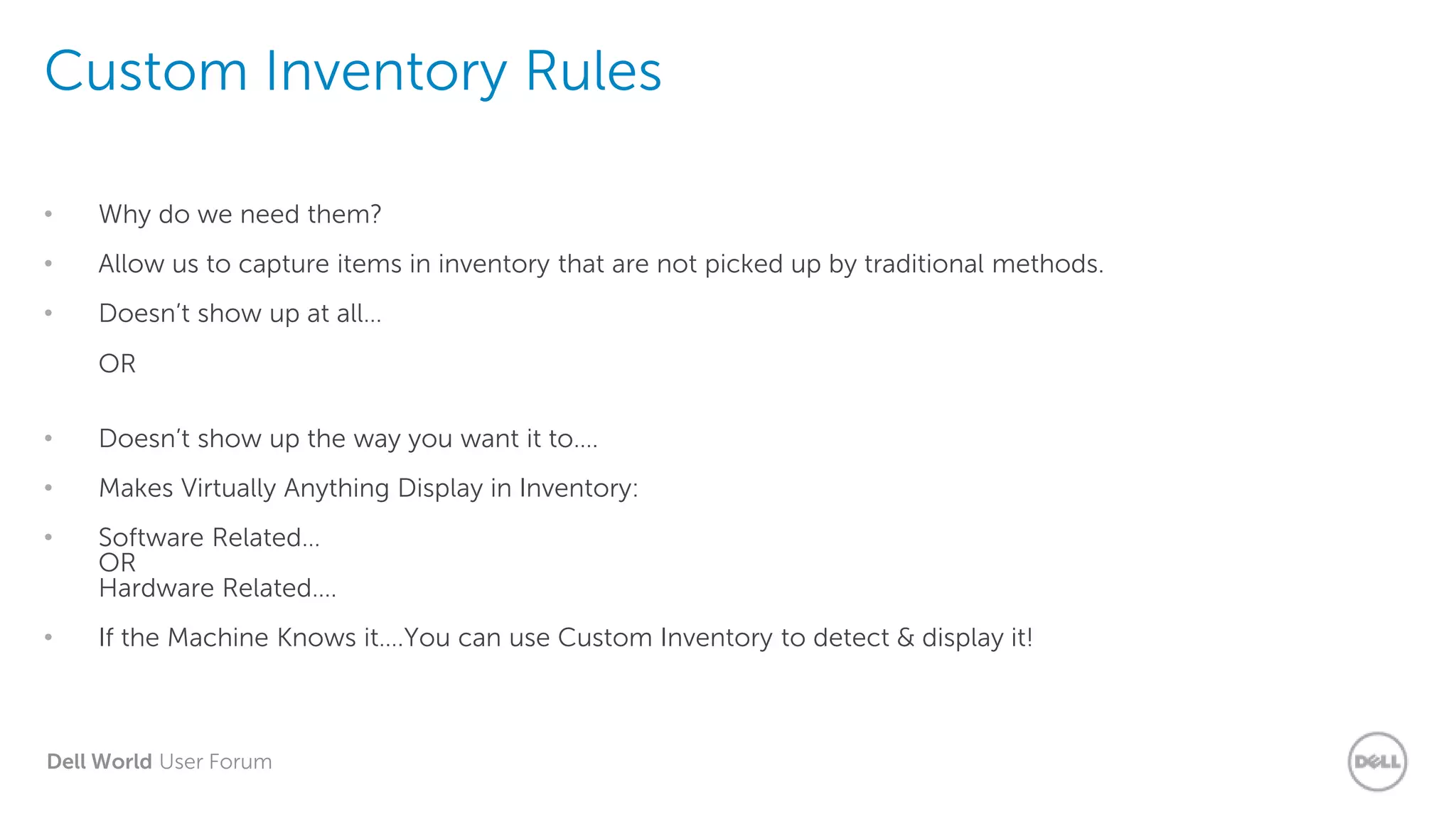 Dell World User Forum
Custom Inventory Rules
• Why do we need them?
• Allow us to capture items in inventory that are not picked up by traditional methods.
• Doesn’t show up at all…
OR
• Doesn’t show up the way you want it to….
• Makes Virtually Anything Display in Inventory:
• Software Related…
OR
Hardware Related….
• If the Machine Knows it….You can use Custom Inventory to detect & display it!
 