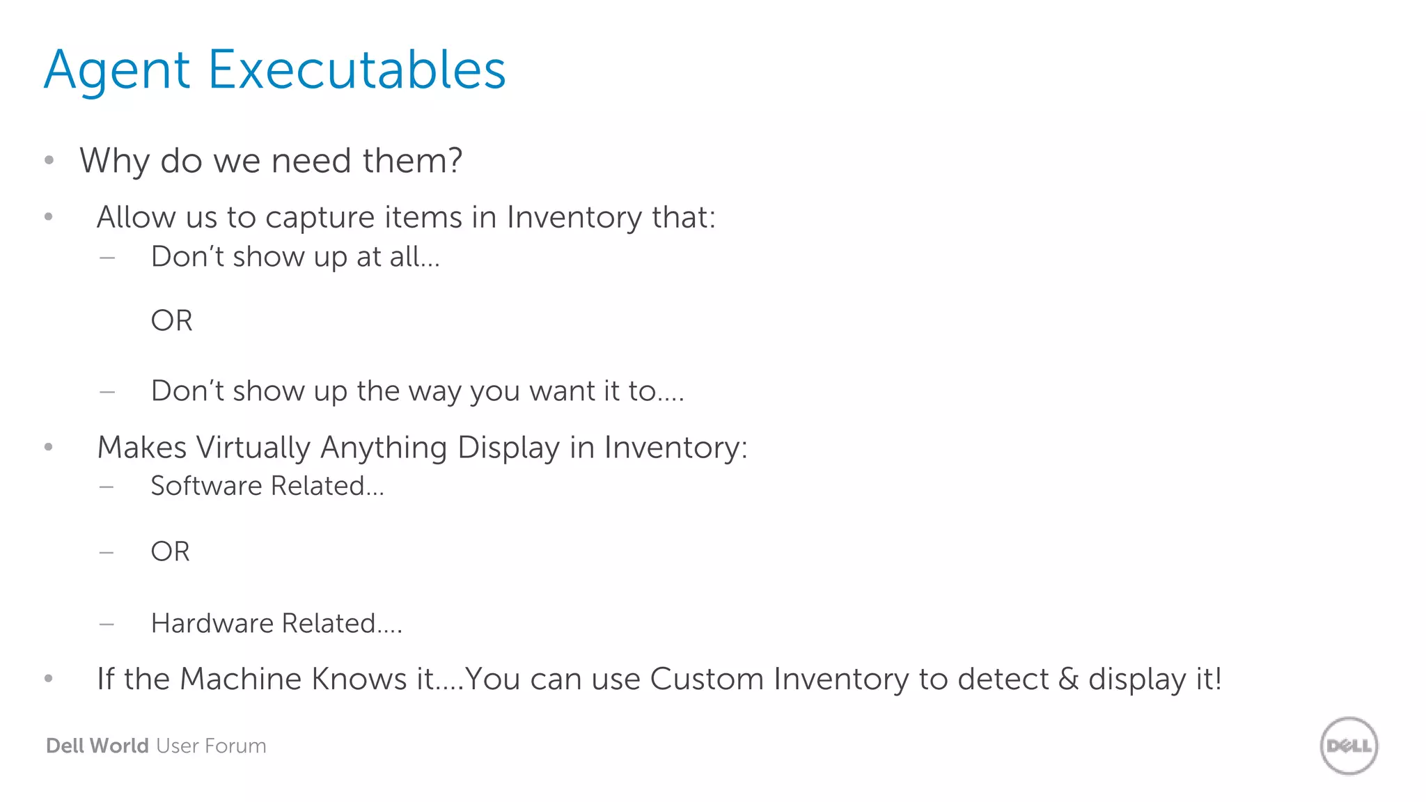 Dell World User Forum
Agent Executables
• Why do we need them?
• Allow us to capture items in Inventory that:
– Don’t show up at all…
OR
– Don’t show up the way you want it to….
• Makes Virtually Anything Display in Inventory:
– Software Related…
– OR
– Hardware Related….
• If the Machine Knows it….You can use Custom Inventory to detect & display it!
 