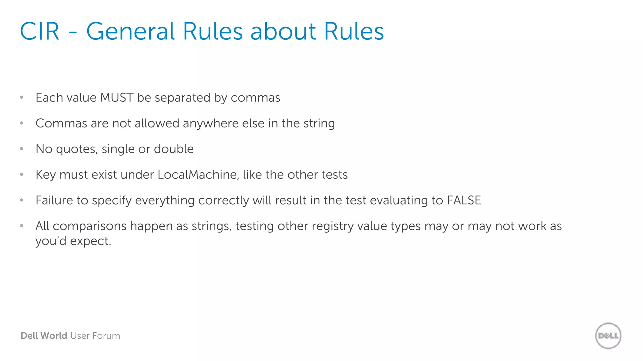 Dell World User Forum
CIR - General Rules about Rules
• Each value MUST be separated by commas
• Commas are not allowed anywhere else in the string
• No quotes, single or double
• Key must exist under LocalMachine, like the other tests
• Failure to specify everything correctly will result in the test evaluating to FALSE
• All comparisons happen as strings, testing other registry value types may or may not work as
you'd expect.
 