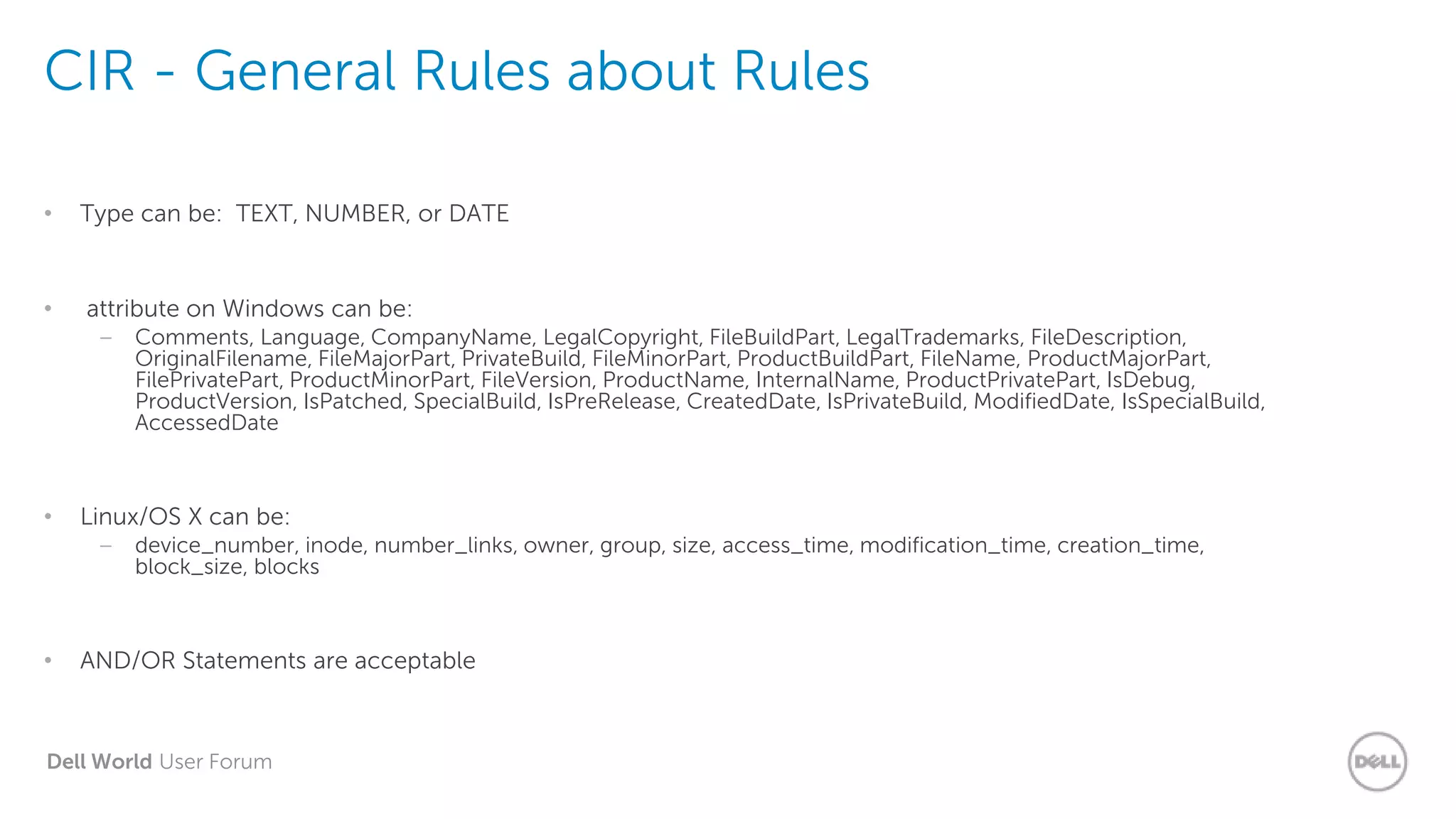 Dell World User Forum
CIR - General Rules about Rules
• Type can be: TEXT, NUMBER, or DATE
• attribute on Windows can be:
– Comments, Language, CompanyName, LegalCopyright, FileBuildPart, LegalTrademarks, FileDescription,
OriginalFilename, FileMajorPart, PrivateBuild, FileMinorPart, ProductBuildPart, FileName, ProductMajorPart,
FilePrivatePart, ProductMinorPart, FileVersion, ProductName, InternalName, ProductPrivatePart, IsDebug,
ProductVersion, IsPatched, SpecialBuild, IsPreRelease, CreatedDate, IsPrivateBuild, ModifiedDate, IsSpecialBuild,
AccessedDate
• Linux/OS X can be:
– device_number, inode, number_links, owner, group, size, access_time, modification_time, creation_time,
block_size, blocks
• AND/OR Statements are acceptable
 