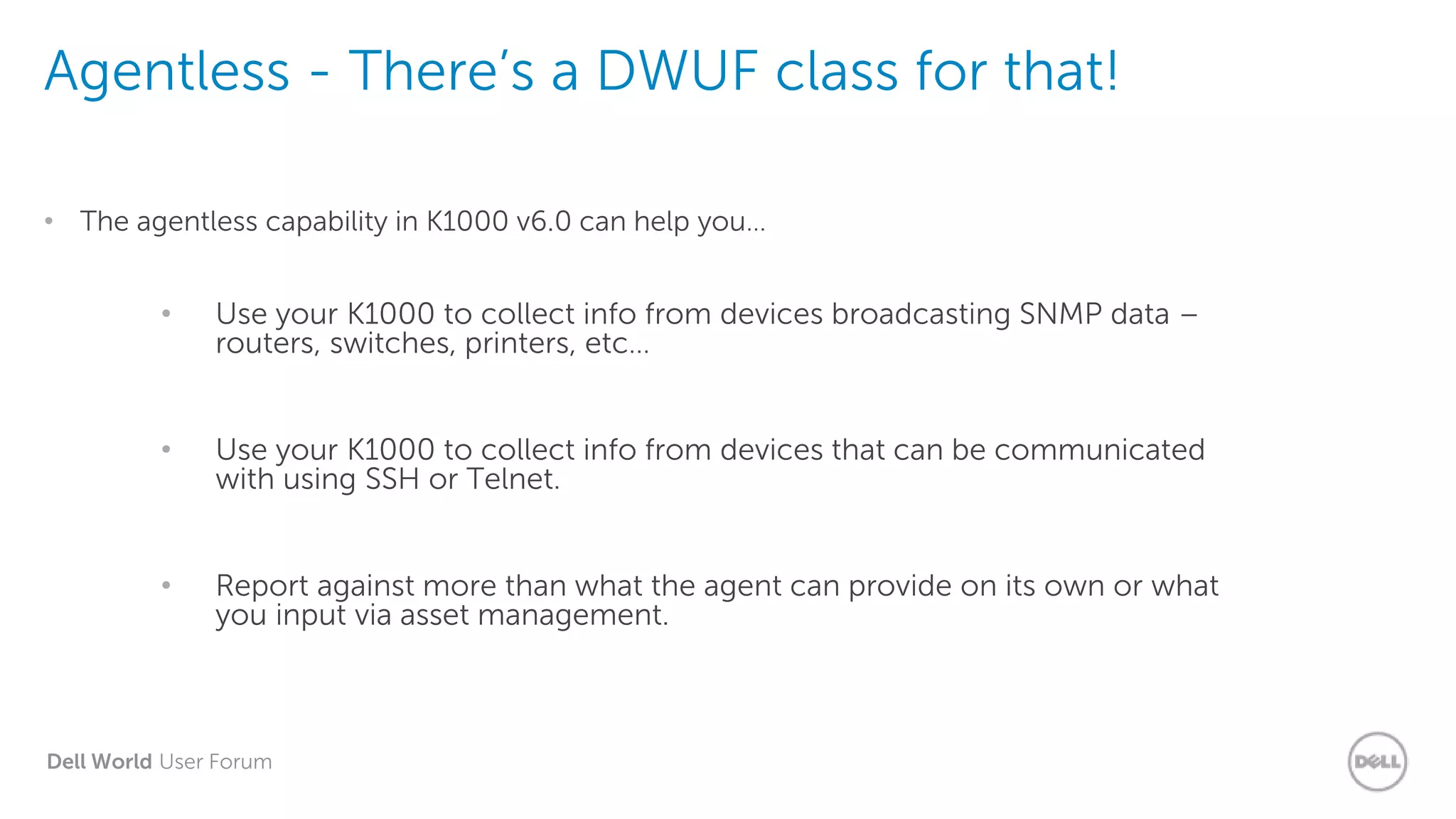 Dell World User Forum
Agentless - There’s a DWUF class for that!
• The agentless capability in K1000 v6.0 can help you…
• Use your K1000 to collect info from devices broadcasting SNMP data –
routers, switches, printers, etc…
• Use your K1000 to collect info from devices that can be communicated
with using SSH or Telnet.
• Report against more than what the agent can provide on its own or what
you input via asset management.
 
