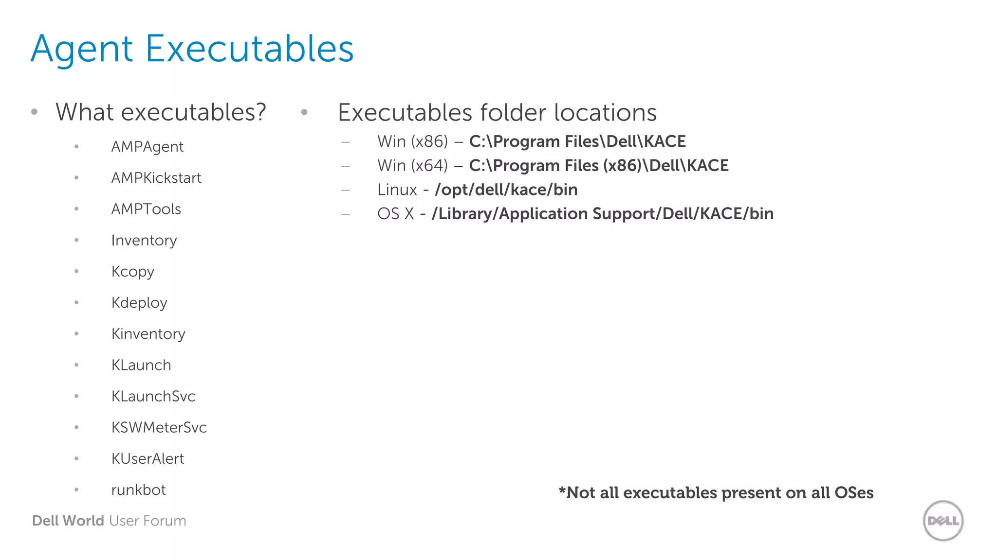 Dell World User Forum
Agent Executables
• What executables?
• AMPAgent
• AMPKickstart
• AMPTools
• Inventory
• Kcopy
• Kdeploy
• Kinventory
• KLaunch
• KLaunchSvc
• KSWMeterSvc
• KUserAlert
• runkbot
• Executables folder locations
– Win (x86) – C:Program FilesDellKACE
– Win (x64) – C:Program Files (x86)DellKACE
– Linux - /opt/dell/kace/bin
– OS X - /Library/Application Support/Dell/KACE/bin
*Not all executables present on all OSes
 